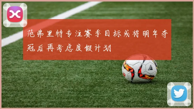 范弗里特专注赛季目标或将明年夺冠后再考虑度假计划