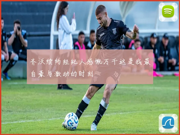 齐沃续约经纪人感慨万千这是我最自豪与激动的时刻