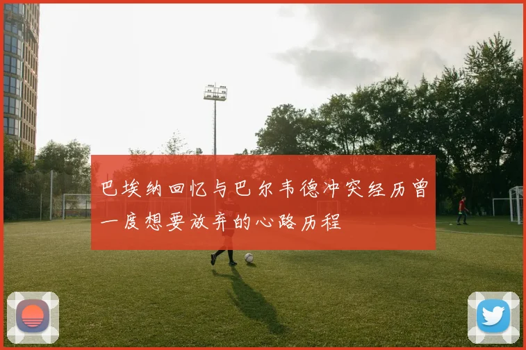 巴埃纳回忆与巴尔韦德冲突经历曾一度想要放弃的心路历程