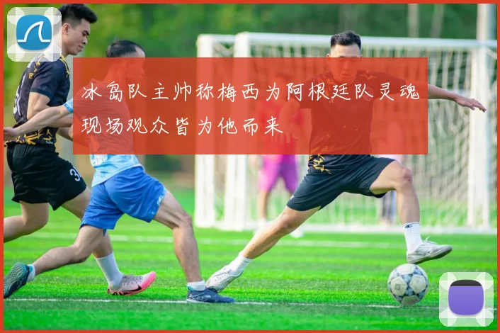 冰岛队主帅称梅西为阿根廷队灵魂现场观众皆为他而来