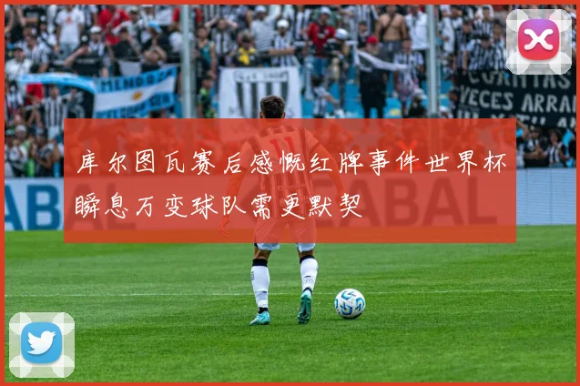 库尔图瓦赛后感慨红牌事件世界杯瞬息万变球队需更默契