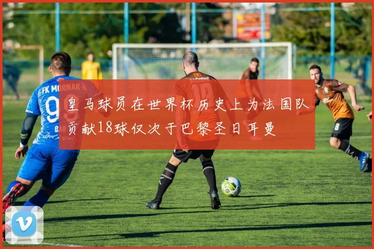 皇马球员在世界杯历史上为法国队贡献18球仅次于巴黎圣日耳曼