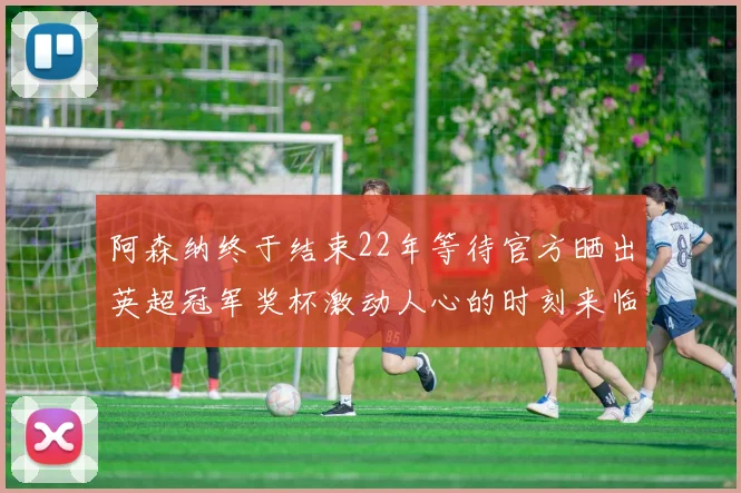 阿森纳终于结束22年等待官方晒出英超冠军奖杯激动人心的时刻来临