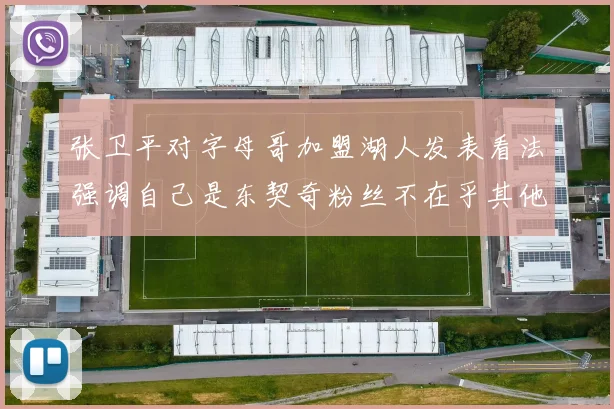 张卫平对字母哥加盟湖人发表看法强调自己是东契奇粉丝不在乎其他球员动态