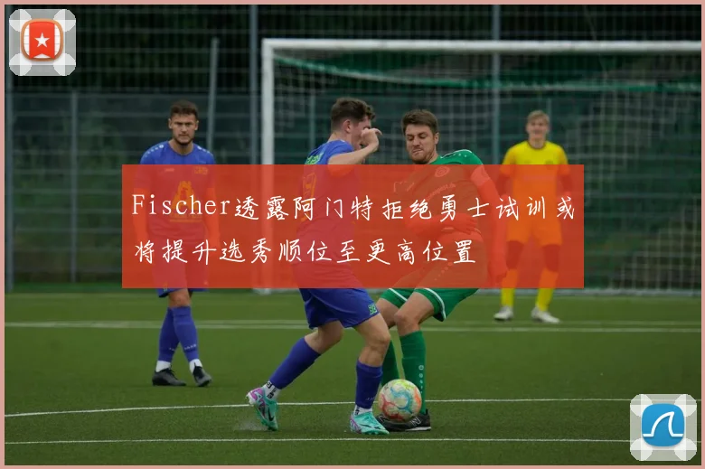 Fischer透露阿门特拒绝勇士试训或将提升选秀顺位至更高位置