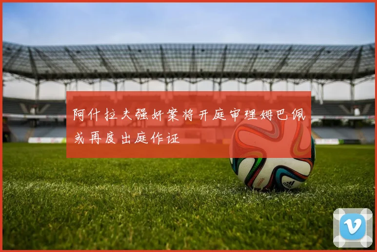 阿什拉夫强奸案将开庭审理姆巴佩或再度出庭作证