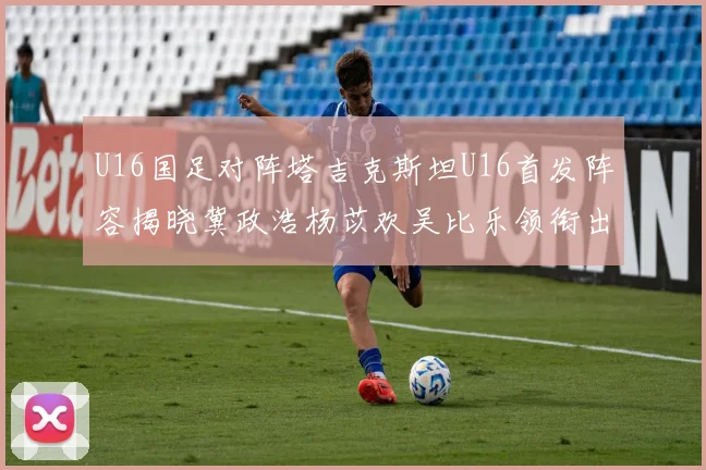 U16国足对阵塔吉克斯坦U16首发阵容揭晓冀政浩杨苡欢吴比乐领衔出战