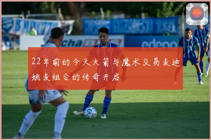 22年前的今天火箭与魔术交易麦迪姚麦组合的传奇开启