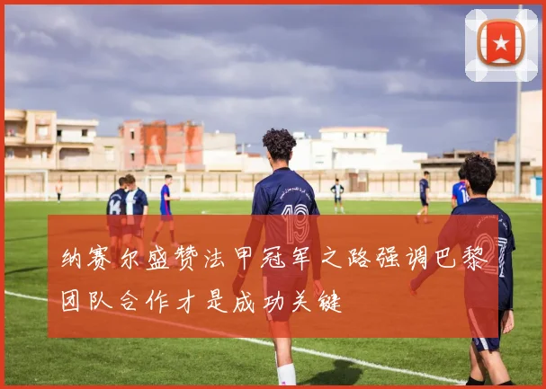 纳赛尔盛赞法甲冠军之路强调巴黎团队合作才是成功关键
