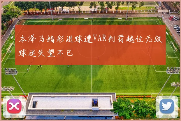 本泽马精彩进球遭VAR判罚越位无效球迷失望不已