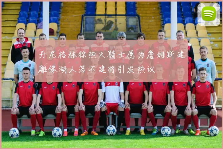 丹尼格林称热火骑士愿为詹姆斯建雕像湖人若不建将引发热议