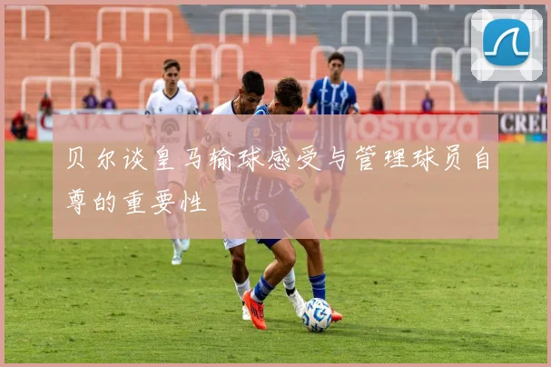 贝尔谈皇马输球感受与管理球员自尊的重要性