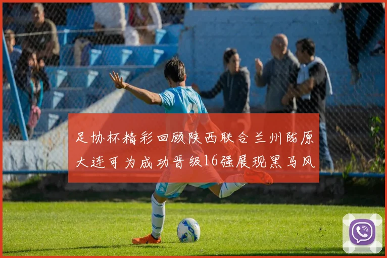 足协杯精彩回顾陕西联合兰州陇原大连可为成功晋级16强展现黑马风采