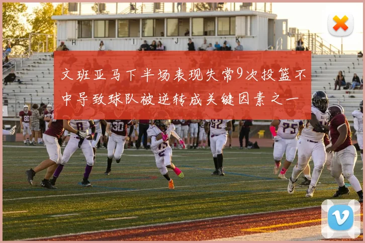 文班亚马下半场表现失常9次投篮不中导致球队被逆转成关键因素之一