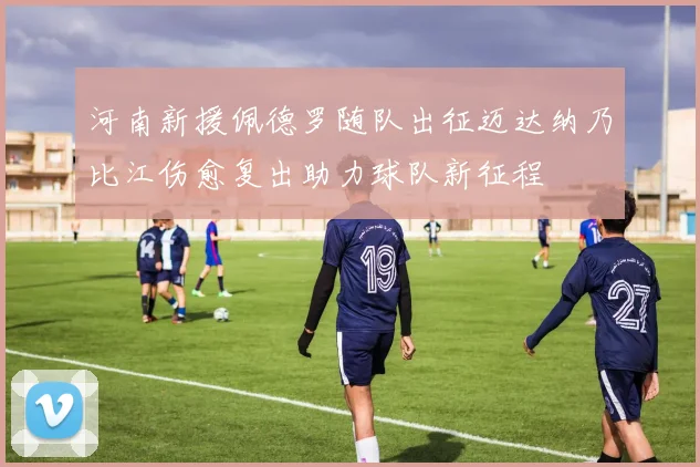 河南新援佩德罗随队出征迈达纳乃比江伤愈复出助力球队新征程