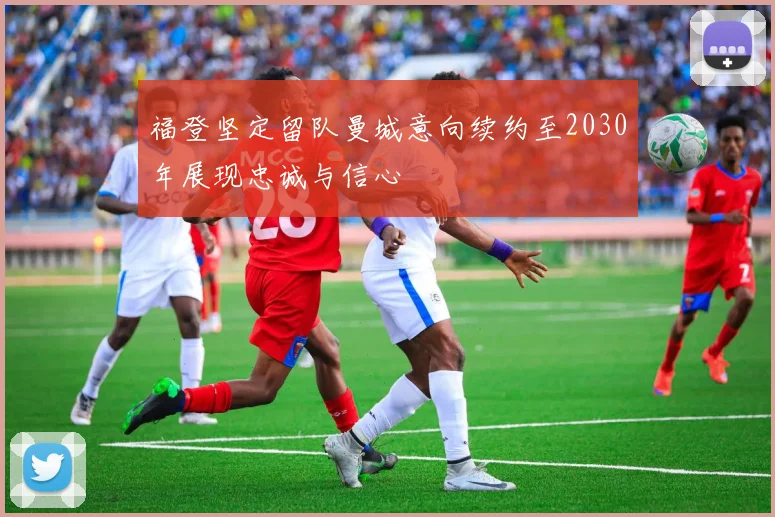 福登坚定留队曼城意向续约至2030年展现忠诚与信心