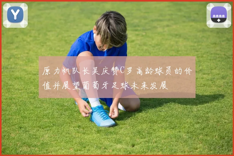 原力帆队长吴庆赞C罗高龄球员的价值并展望葡萄牙足球未来发展