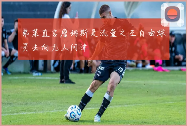 弗莱直言詹姆斯是流量之王自由球员去向无人问津