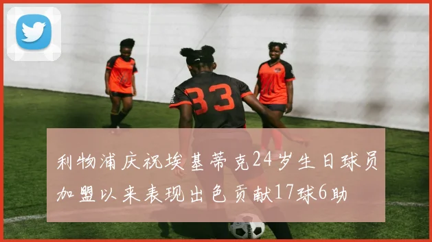 利物浦庆祝埃基蒂克24岁生日球员加盟以来表现出色贡献17球6助