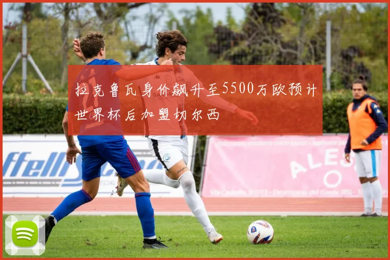 拉克鲁瓦身价飙升至5500万欧预计世界杯后加盟切尔西
