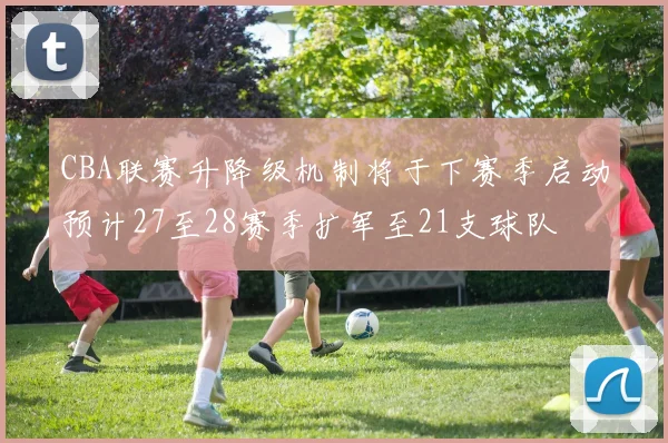 CBA联赛升降级机制将于下赛季启动预计27至28赛季扩军至21支球队