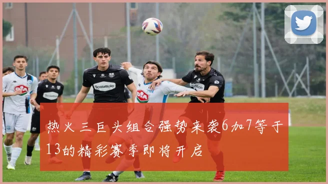 热火三巨头组合强势来袭6加7等于13的精彩赛季即将开启