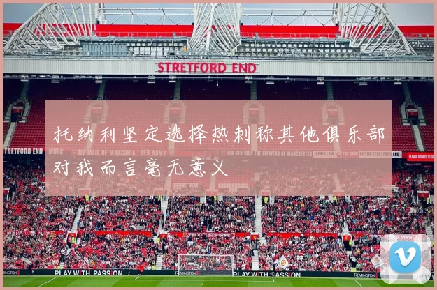 托纳利坚定选择热刺称其他俱乐部对我而言毫无意义
