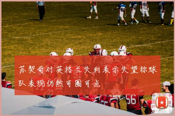苏契奇对英格兰失利表示失望称球队表现仍然可圈可点